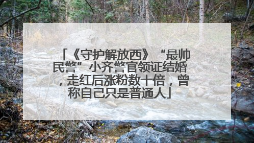 《守护解放西》“最帅民警”小齐警官领证结婚，走红后涨粉数十倍，曾称自己只是普通人