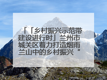 「乡村振兴示范带建设进行时」兰州市城关区着力打造烟雨兰山中的乡村振兴“样板间”