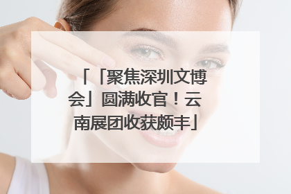 「聚焦深圳文博会」圆满收官！云南展团收获颇丰