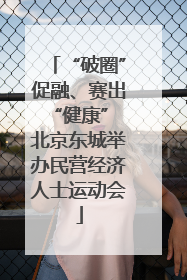 “破圈”促融、赛出“健康” 北京东城举办民营经济人士运动会