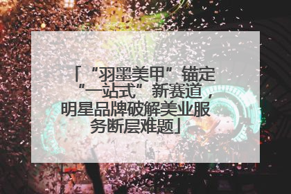 “羽墨美甲”锚定“一站式”新赛道，明星品牌破解美业服务断层难题