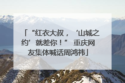 “红衣大叔，‘山城之约’就差你！” 重庆网友集体喊话周鸿祎