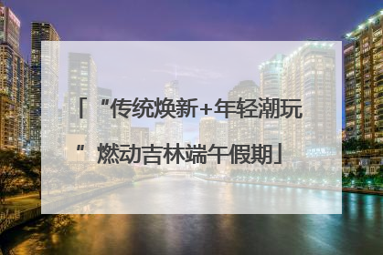 “传统焕新+年轻潮玩”燃动吉林端午假期