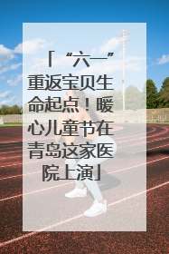 “六一”重返宝贝生命起点！暖心儿童节在青岛这家医院上演
