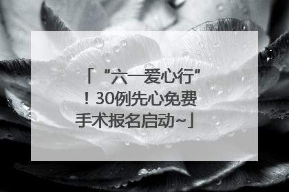 “六一爱心行”！30例先心免费手术报名启动~