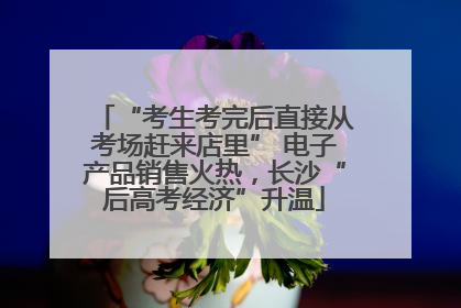 “考生考完后直接从考场赶来店里” 电子产品销售火热，长沙“后高考经济”升温
