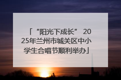 “阳光下成长” 2025年兰州市城关区中小学生合唱节顺利举办