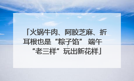 火锅牛肉、阿胶芝麻、折耳根也是“粽子馅” 端午“老三样”玩出新花样