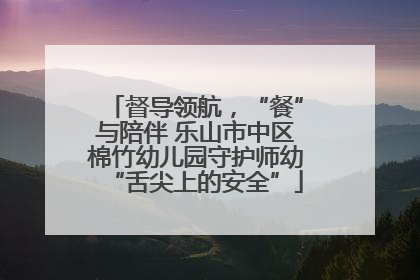 督导领航，“餐”与陪伴 乐山市中区棉竹幼儿园守护师幼“舌尖上的安全”