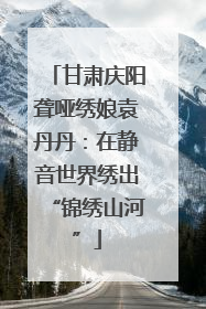 甘肃庆阳聋哑绣娘袁丹丹：在静音世界绣出“锦绣山河”