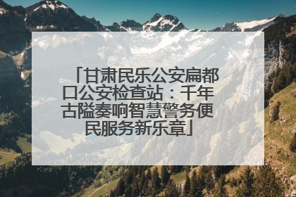甘肃民乐公安扁都口公安检查站：千年古隘奏响智慧警务便民服务新乐章