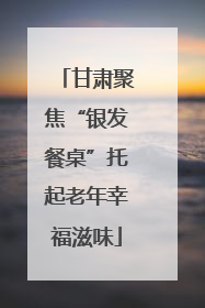 甘肃聚焦“银发餐桌”托起老年幸福滋味
