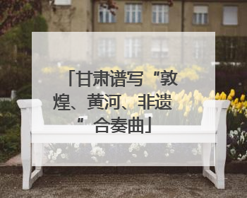 甘肃谱写“敦煌、黄河、非遗”合奏曲