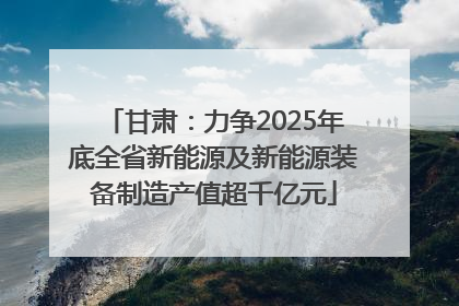 甘肃：力争2025年底全省新能源及新能源装备制造产值超千亿元