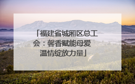 福建省城厢区总工会：馨香赋能母爱 温情绽放力量