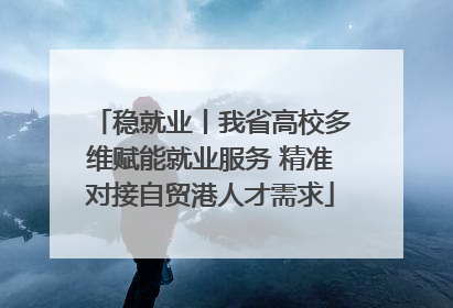 稳就业丨我省高校多维赋能就业服务 精准对接自贸港人才需求