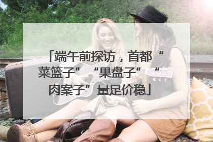 端午前探访，首都“菜篮子”“果盘子”“肉案子”量足价稳