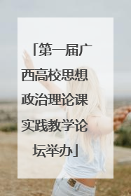 第一届广西高校思想政治理论课实践教学论坛举办