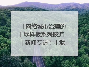 网络城市治理的十堰样板系列报道｜新闻专访：十堰为什么成为“黑马型”城市治理网络维度典型