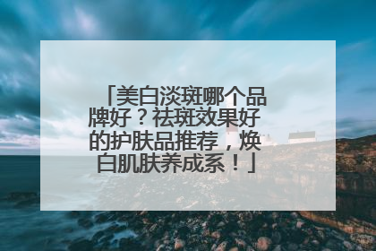 美白淡斑哪个品牌好？祛斑效果好的护肤品推荐，焕白肌肤养成系！