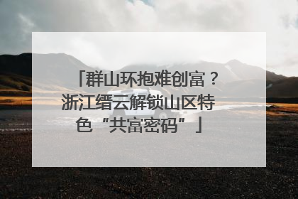 群山环抱难创富？浙江缙云解锁山区特色“共富密码”