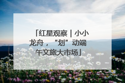 红星观察｜小小龙舟，“划”动端午文旅大市场