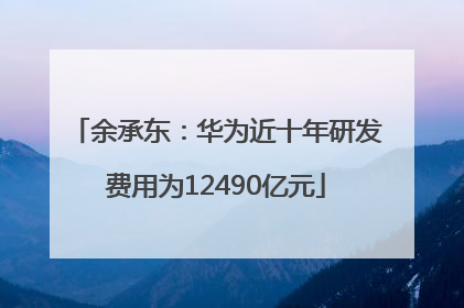 余承东：华为近十年研发费用为12490亿元