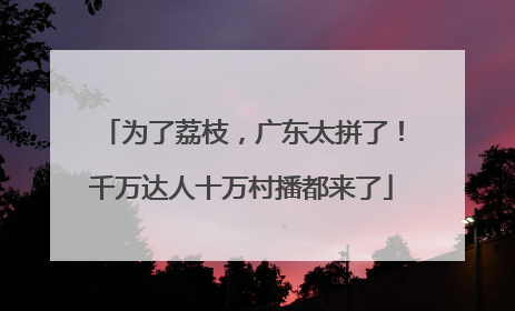 为了荔枝，广东太拼了！千万达人十万村播都来了