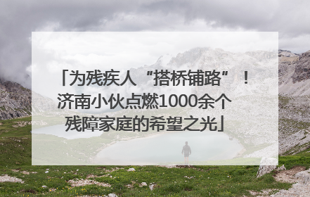 为残疾人“搭桥铺路”！济南小伙点燃1000余个残障家庭的希望之光