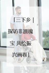 三下乡｜探访非遗瑰宝 共绘振兴画卷