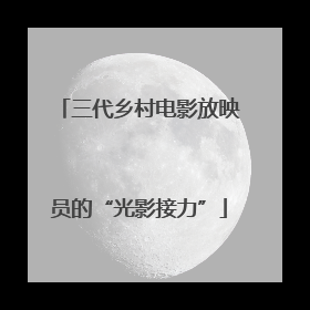 三代乡村电影放映员的“光影接力”
