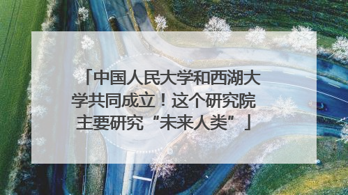 中国人民大学和西湖大学共同成立！这个研究院主要研究“未来人类”