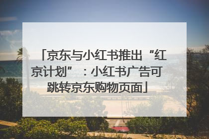 京东与小红书推出“红京计划”：小红书广告可跳转京东购物页面