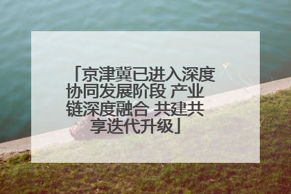 京津冀已进入深度协同发展阶段 产业链深度融合 共建共享迭代升级