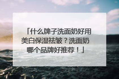 什么牌子洗面奶好用美白保湿祛皱？洗面奶哪个品牌好推荐！