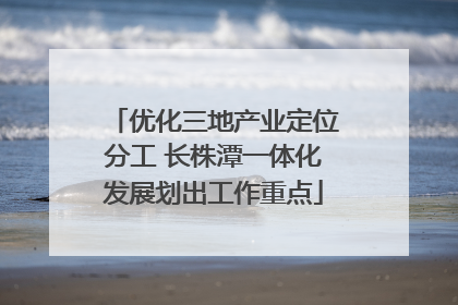 优化三地产业定位分工 长株潭一体化发展划出工作重点