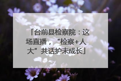 台前县检察院：这场直播，“检察+人大”共话护未成长