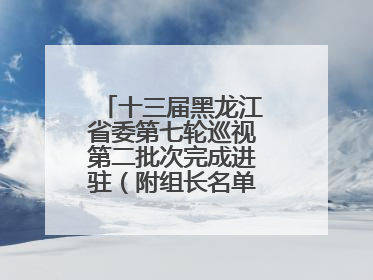 十三届黑龙江省委第七轮巡视第二批次完成进驻（附组长名单、联系方式）