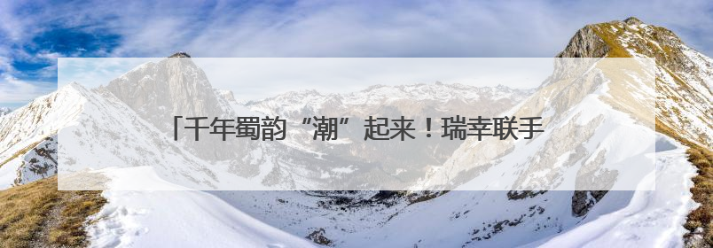 千年蜀韵“潮”起来！瑞幸联手非遗，打造行走的文化符号！