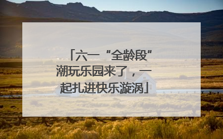 六一“全龄段”潮玩乐园来了，一起扎进快乐漩涡