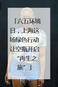 六五环境日，上海这场绿色行动让空瓶开启 “再生之旅”
