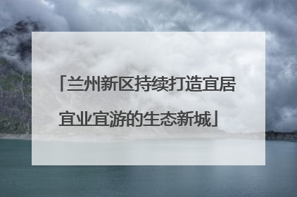 兰州新区持续打造宜居宜业宜游的生态新城