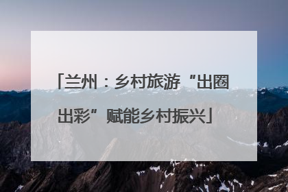 兰州：乡村旅游“出圈出彩”赋能乡村振兴