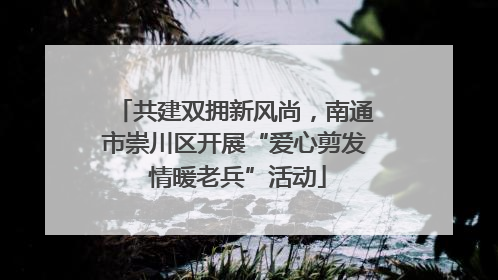 共建双拥新风尚，南通市崇川区开展“爱心剪发 情暖老兵”活动