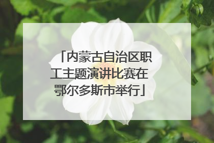 内蒙古自治区职工主题演讲比赛在鄂尔多斯市举行