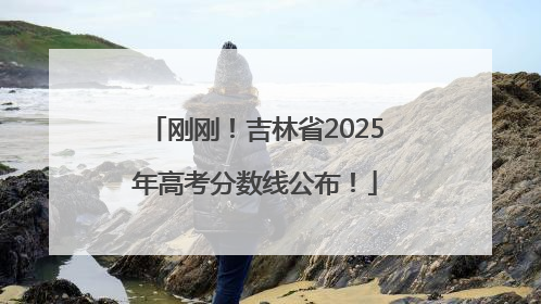 刚刚！吉林省2025年高考分数线公布！