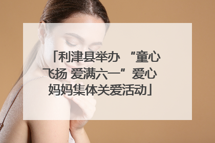 利津县举办 “童心飞扬 爱满六一”爱心妈妈集体关爱活动