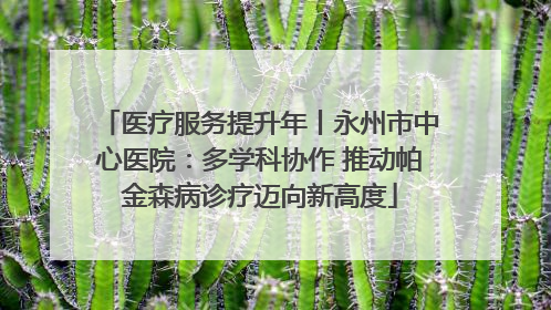 医疗服务提升年丨永州市中心医院：多学科协作 推动帕金森病诊疗迈向新高度
