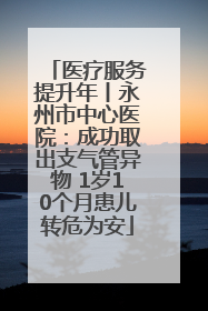 医疗服务提升年丨永州市中心医院：成功取出支气管异物 1岁10个月患儿转危为安