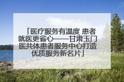 医疗服务有温度 患者就医更省心——甘肃玉门医共体患者服务中心打造优质服务新名片
